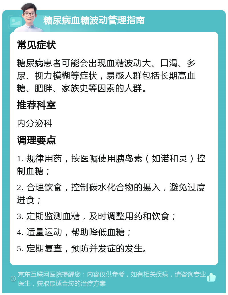 糖尿病血糖波动管理指南 常见症状 糖尿病患者可能会出现血糖波动大、口渴、多尿、视力模糊等症状，易感人群包括长期高血糖、肥胖、家族史等因素的人群。 推荐科室 内分泌科 调理要点 1. 规律用药，按医嘱使用胰岛素（如诺和灵）控制血糖； 2. 合理饮食，控制碳水化合物的摄入，避免过度进食； 3. 定期监测血糖，及时调整用药和饮食； 4. 适量运动，帮助降低血糖； 5. 定期复查，预防并发症的发生。