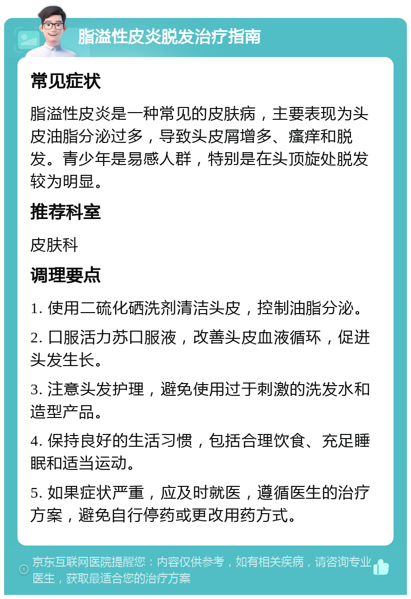 脂溢性皮炎脱发治疗指南 常见症状 脂溢性皮炎是一种常见的皮肤病，主要表现为头皮油脂分泌过多，导致头皮屑增多、瘙痒和脱发。青少年是易感人群，特别是在头顶旋处脱发较为明显。 推荐科室 皮肤科 调理要点 1. 使用二硫化硒洗剂清洁头皮，控制油脂分泌。 2. 口服活力苏口服液，改善头皮血液循环，促进头发生长。 3. 注意头发护理，避免使用过于刺激的洗发水和造型产品。 4. 保持良好的生活习惯，包括合理饮食、充足睡眠和适当运动。 5. 如果症状严重，应及时就医，遵循医生的治疗方案，避免自行停药或更改用药方式。