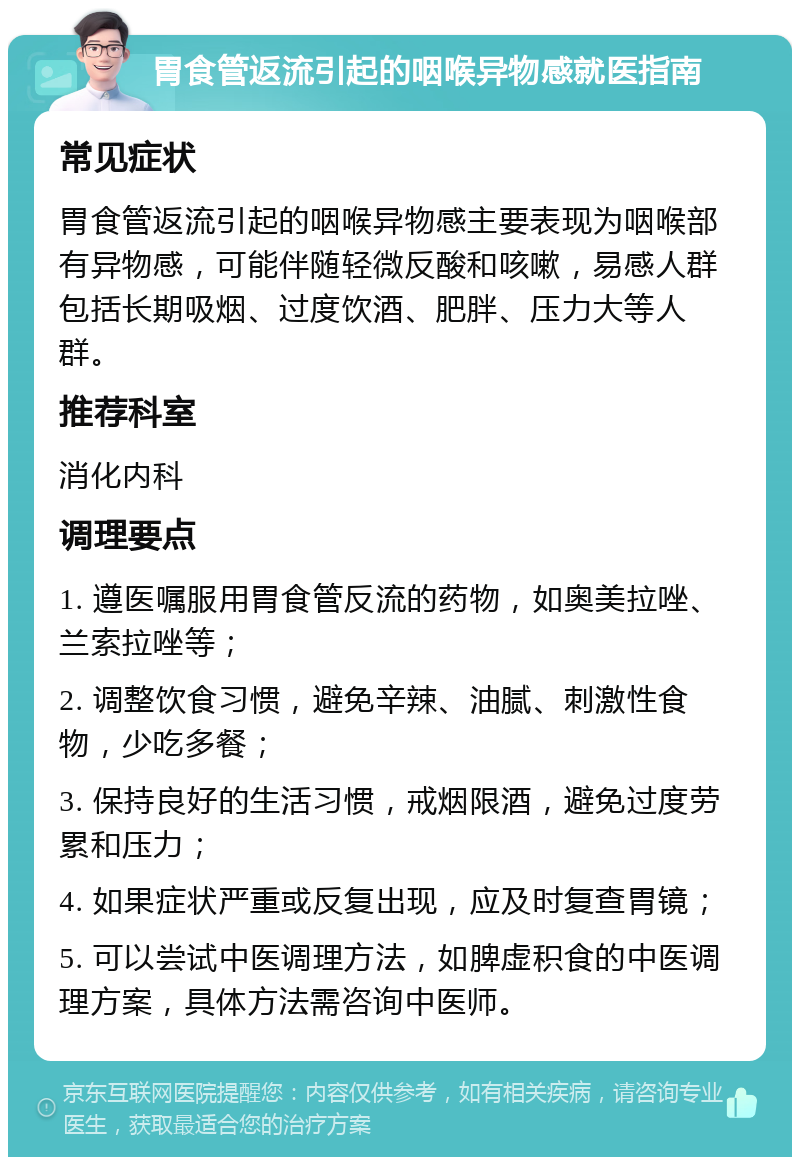 胃食管返流引起的咽喉异物感就医指南 常见症状 胃食管返流引起的咽喉异物感主要表现为咽喉部有异物感，可能伴随轻微反酸和咳嗽，易感人群包括长期吸烟、过度饮酒、肥胖、压力大等人群。 推荐科室 消化内科 调理要点 1. 遵医嘱服用胃食管反流的药物，如奥美拉唑、兰索拉唑等； 2. 调整饮食习惯，避免辛辣、油腻、刺激性食物，少吃多餐； 3. 保持良好的生活习惯，戒烟限酒，避免过度劳累和压力； 4. 如果症状严重或反复出现，应及时复查胃镜； 5. 可以尝试中医调理方法，如脾虚积食的中医调理方案，具体方法需咨询中医师。