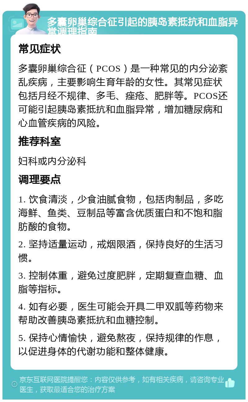 多囊卵巢综合征引起的胰岛素抵抗和血脂异常调理指南 常见症状 多囊卵巢综合征（PCOS）是一种常见的内分泌紊乱疾病，主要影响生育年龄的女性。其常见症状包括月经不规律、多毛、痤疮、肥胖等。PCOS还可能引起胰岛素抵抗和血脂异常，增加糖尿病和心血管疾病的风险。 推荐科室 妇科或内分泌科 调理要点 1. 饮食清淡，少食油腻食物，包括肉制品，多吃海鲜、鱼类、豆制品等富含优质蛋白和不饱和脂肪酸的食物。 2. 坚持适量运动，戒烟限酒，保持良好的生活习惯。 3. 控制体重，避免过度肥胖，定期复查血糖、血脂等指标。 4. 如有必要，医生可能会开具二甲双胍等药物来帮助改善胰岛素抵抗和血糖控制。 5. 保持心情愉快，避免熬夜，保持规律的作息，以促进身体的代谢功能和整体健康。