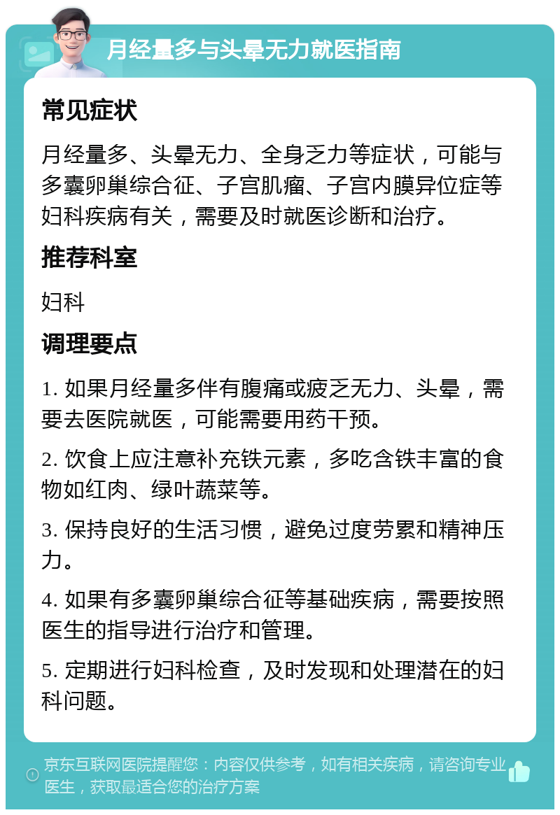 月经量多与头晕无力就医指南 常见症状 月经量多、头晕无力、全身乏力等症状，可能与多囊卵巢综合征、子宫肌瘤、子宫内膜异位症等妇科疾病有关，需要及时就医诊断和治疗。 推荐科室 妇科 调理要点 1. 如果月经量多伴有腹痛或疲乏无力、头晕，需要去医院就医，可能需要用药干预。 2. 饮食上应注意补充铁元素，多吃含铁丰富的食物如红肉、绿叶蔬菜等。 3. 保持良好的生活习惯，避免过度劳累和精神压力。 4. 如果有多囊卵巢综合征等基础疾病，需要按照医生的指导进行治疗和管理。 5. 定期进行妇科检查，及时发现和处理潜在的妇科问题。