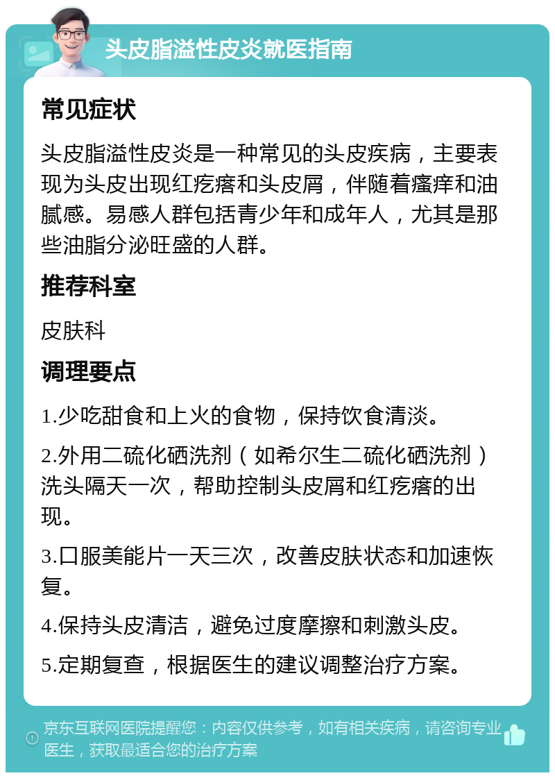 头皮脂溢性皮炎就医指南 常见症状 头皮脂溢性皮炎是一种常见的头皮疾病，主要表现为头皮出现红疙瘩和头皮屑，伴随着瘙痒和油腻感。易感人群包括青少年和成年人，尤其是那些油脂分泌旺盛的人群。 推荐科室 皮肤科 调理要点 1.少吃甜食和上火的食物，保持饮食清淡。 2.外用二硫化硒洗剂（如希尔生二硫化硒洗剂）洗头隔天一次，帮助控制头皮屑和红疙瘩的出现。 3.口服美能片一天三次，改善皮肤状态和加速恢复。 4.保持头皮清洁，避免过度摩擦和刺激头皮。 5.定期复查，根据医生的建议调整治疗方案。