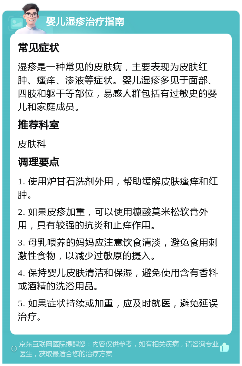 婴儿湿疹治疗指南 常见症状 湿疹是一种常见的皮肤病，主要表现为皮肤红肿、瘙痒、渗液等症状。婴儿湿疹多见于面部、四肢和躯干等部位，易感人群包括有过敏史的婴儿和家庭成员。 推荐科室 皮肤科 调理要点 1. 使用炉甘石洗剂外用，帮助缓解皮肤瘙痒和红肿。 2. 如果皮疹加重，可以使用糠酸莫米松软膏外用，具有较强的抗炎和止痒作用。 3. 母乳喂养的妈妈应注意饮食清淡，避免食用刺激性食物，以减少过敏原的摄入。 4. 保持婴儿皮肤清洁和保湿，避免使用含有香料或酒精的洗浴用品。 5. 如果症状持续或加重，应及时就医，避免延误治疗。