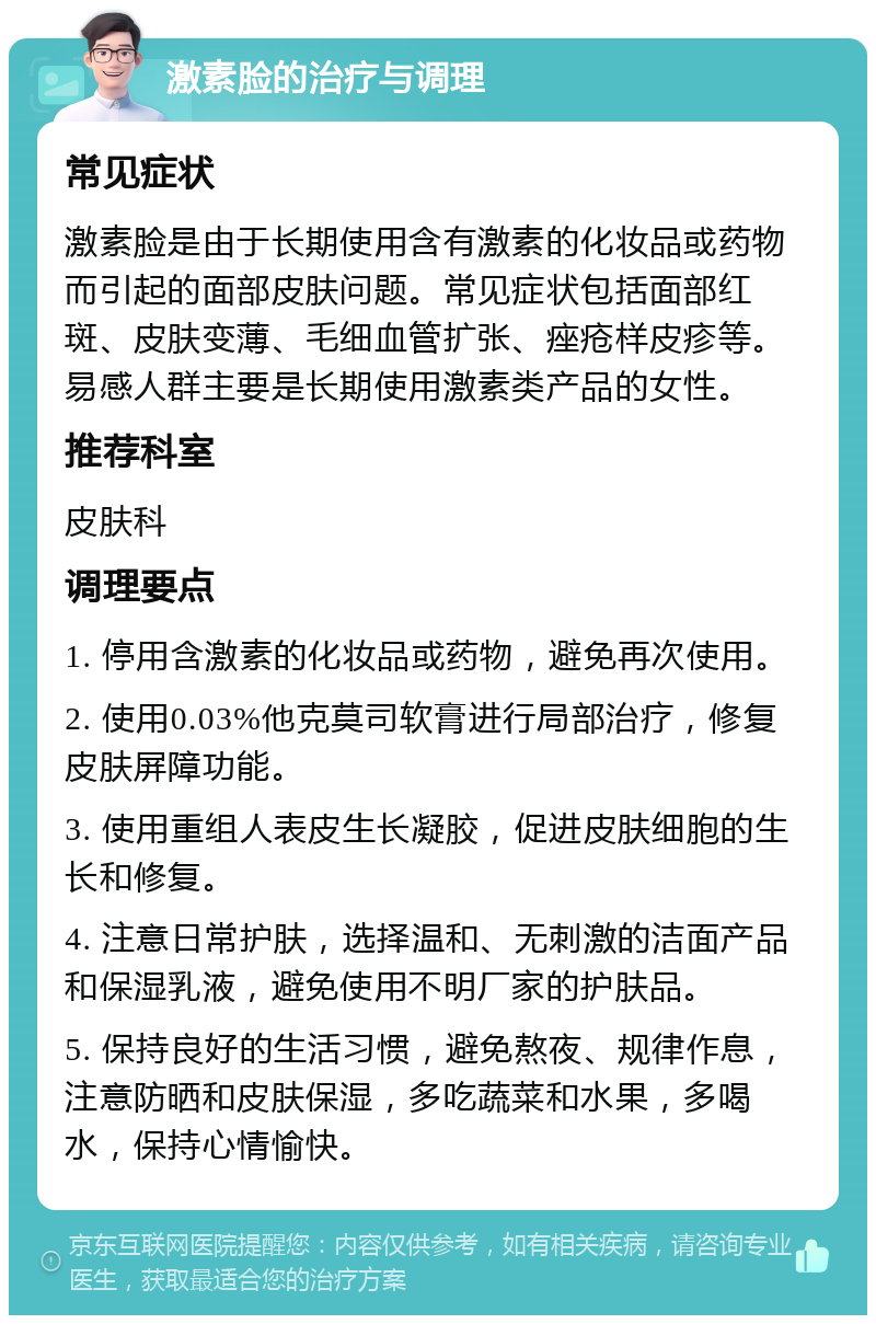 激素脸的治疗与调理 常见症状 激素脸是由于长期使用含有激素的化妆品或药物而引起的面部皮肤问题。常见症状包括面部红斑、皮肤变薄、毛细血管扩张、痤疮样皮疹等。易感人群主要是长期使用激素类产品的女性。 推荐科室 皮肤科 调理要点 1. 停用含激素的化妆品或药物，避免再次使用。 2. 使用0.03%他克莫司软膏进行局部治疗，修复皮肤屏障功能。 3. 使用重组人表皮生长凝胶，促进皮肤细胞的生长和修复。 4. 注意日常护肤，选择温和、无刺激的洁面产品和保湿乳液，避免使用不明厂家的护肤品。 5. 保持良好的生活习惯，避免熬夜、规律作息，注意防晒和皮肤保湿，多吃蔬菜和水果，多喝水，保持心情愉快。