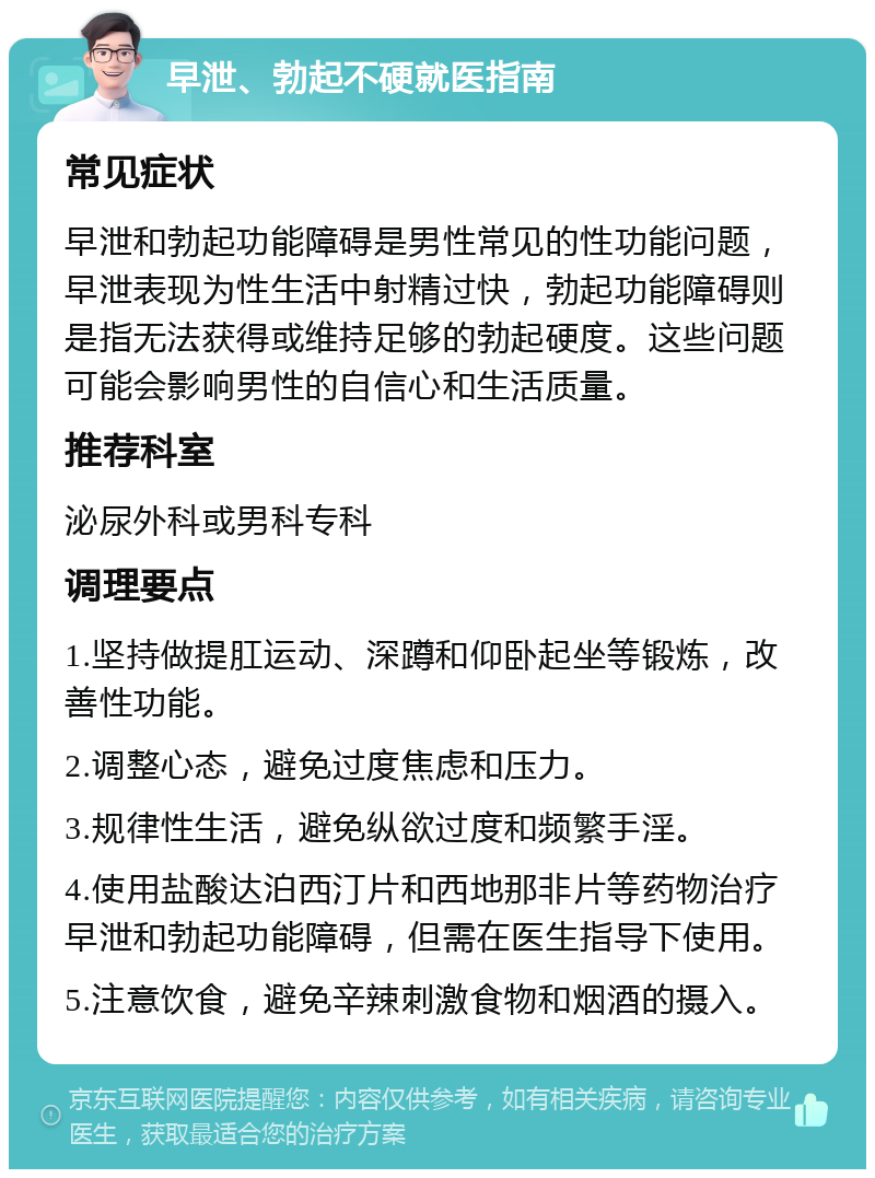 早泄、勃起不硬就医指南 常见症状 早泄和勃起功能障碍是男性常见的性功能问题，早泄表现为性生活中射精过快，勃起功能障碍则是指无法获得或维持足够的勃起硬度。这些问题可能会影响男性的自信心和生活质量。 推荐科室 泌尿外科或男科专科 调理要点 1.坚持做提肛运动、深蹲和仰卧起坐等锻炼，改善性功能。 2.调整心态，避免过度焦虑和压力。 3.规律性生活，避免纵欲过度和频繁手淫。 4.使用盐酸达泊西汀片和西地那非片等药物治疗早泄和勃起功能障碍，但需在医生指导下使用。 5.注意饮食，避免辛辣刺激食物和烟酒的摄入。