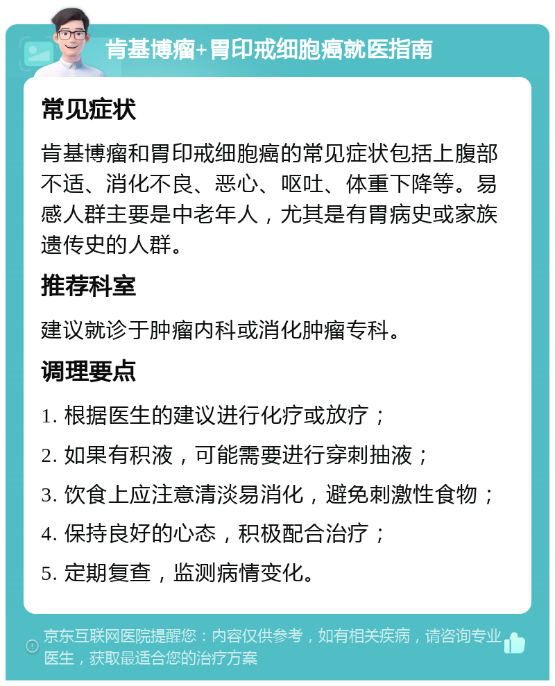 肯基博瘤+胃印戒细胞癌就医指南 常见症状 肯基博瘤和胃印戒细胞癌的常见症状包括上腹部不适、消化不良、恶心、呕吐、体重下降等。易感人群主要是中老年人，尤其是有胃病史或家族遗传史的人群。 推荐科室 建议就诊于肿瘤内科或消化肿瘤专科。 调理要点 1. 根据医生的建议进行化疗或放疗； 2. 如果有积液，可能需要进行穿刺抽液； 3. 饮食上应注意清淡易消化，避免刺激性食物； 4. 保持良好的心态，积极配合治疗； 5. 定期复查，监测病情变化。