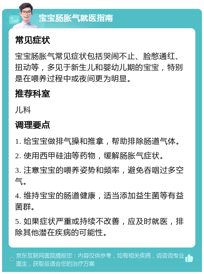 宝宝肠胀气就医指南 常见症状 宝宝肠胀气常见症状包括哭闹不止、脸憋通红、扭动等，多见于新生儿和婴幼儿期的宝宝，特别是在喂养过程中或夜间更为明显。 推荐科室 儿科 调理要点 1. 给宝宝做排气操和推拿，帮助排除肠道气体。 2. 使用西甲硅油等药物，缓解肠胀气症状。 3. 注意宝宝的喂养姿势和频率，避免吞咽过多空气。 4. 维持宝宝的肠道健康，适当添加益生菌等有益菌群。 5. 如果症状严重或持续不改善，应及时就医，排除其他潜在疾病的可能性。