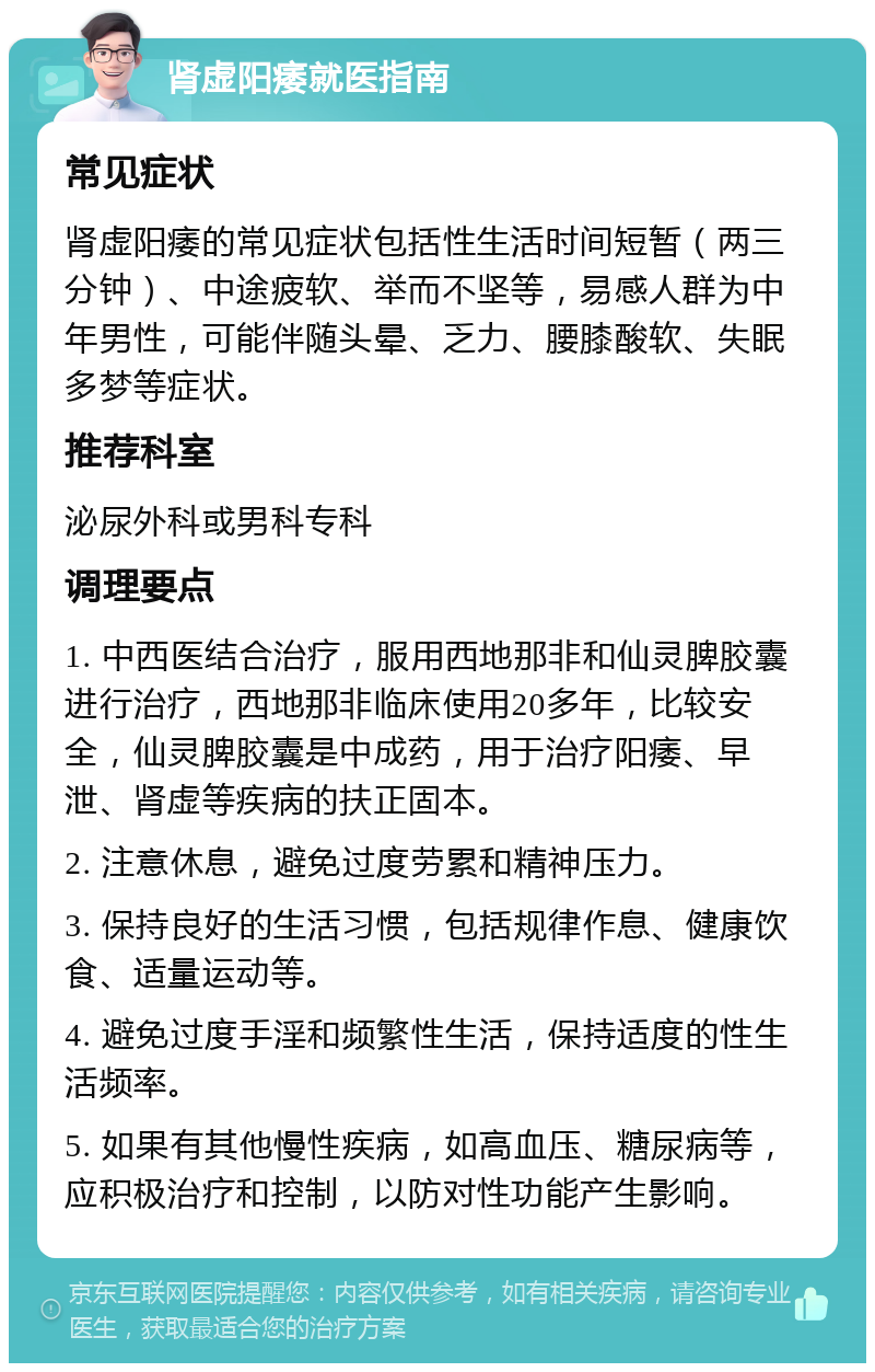 肾虚阳痿就医指南 常见症状 肾虚阳痿的常见症状包括性生活时间短暂（两三分钟）、中途疲软、举而不坚等，易感人群为中年男性，可能伴随头晕、乏力、腰膝酸软、失眠多梦等症状。 推荐科室 泌尿外科或男科专科 调理要点 1. 中西医结合治疗，服用西地那非和仙灵脾胶囊进行治疗，西地那非临床使用20多年，比较安全，仙灵脾胶囊是中成药，用于治疗阳痿、早泄、肾虚等疾病的扶正固本。 2. 注意休息，避免过度劳累和精神压力。 3. 保持良好的生活习惯，包括规律作息、健康饮食、适量运动等。 4. 避免过度手淫和频繁性生活，保持适度的性生活频率。 5. 如果有其他慢性疾病，如高血压、糖尿病等，应积极治疗和控制，以防对性功能产生影响。