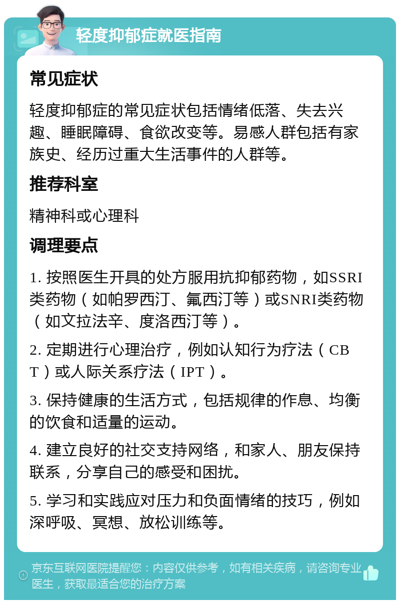 轻度抑郁症就医指南 常见症状 轻度抑郁症的常见症状包括情绪低落、失去兴趣、睡眠障碍、食欲改变等。易感人群包括有家族史、经历过重大生活事件的人群等。 推荐科室 精神科或心理科 调理要点 1. 按照医生开具的处方服用抗抑郁药物，如SSRI类药物（如帕罗西汀、氟西汀等）或SNRI类药物（如文拉法辛、度洛西汀等）。 2. 定期进行心理治疗，例如认知行为疗法（CBT）或人际关系疗法（IPT）。 3. 保持健康的生活方式，包括规律的作息、均衡的饮食和适量的运动。 4. 建立良好的社交支持网络，和家人、朋友保持联系，分享自己的感受和困扰。 5. 学习和实践应对压力和负面情绪的技巧，例如深呼吸、冥想、放松训练等。