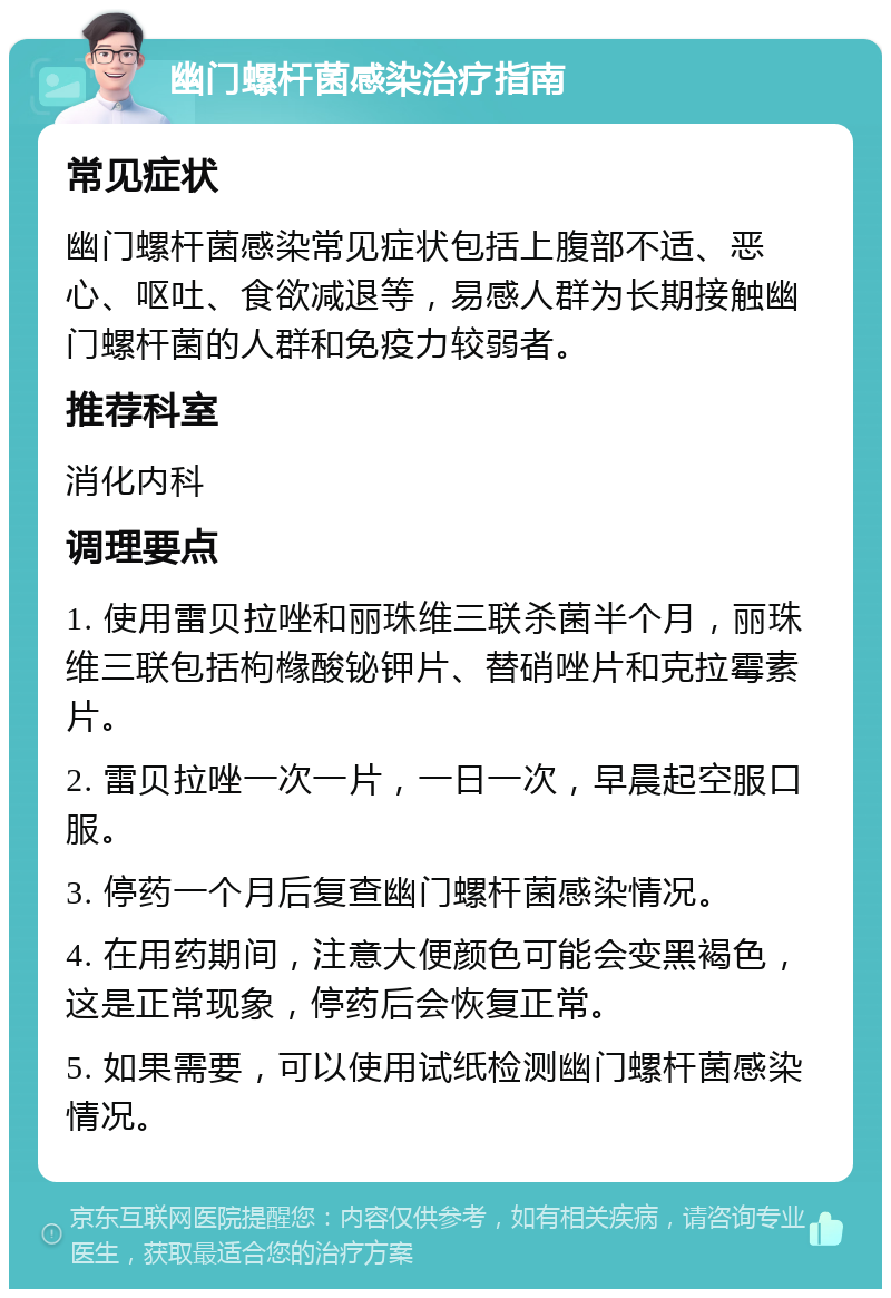 幽门螺杆菌感染治疗指南 常见症状 幽门螺杆菌感染常见症状包括上腹部不适、恶心、呕吐、食欲减退等，易感人群为长期接触幽门螺杆菌的人群和免疫力较弱者。 推荐科室 消化内科 调理要点 1. 使用雷贝拉唑和丽珠维三联杀菌半个月，丽珠维三联包括枸橼酸铋钾片、替硝唑片和克拉霉素片。 2. 雷贝拉唑一次一片，一日一次，早晨起空服口服。 3. 停药一个月后复查幽门螺杆菌感染情况。 4. 在用药期间，注意大便颜色可能会变黑褐色，这是正常现象，停药后会恢复正常。 5. 如果需要，可以使用试纸检测幽门螺杆菌感染情况。