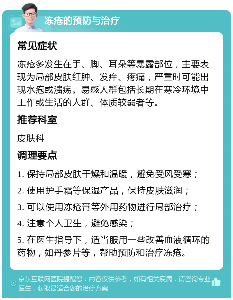 冻疮的预防与治疗 常见症状 冻疮多发生在手、脚、耳朵等暴露部位，主要表现为局部皮肤红肿、发痒、疼痛，严重时可能出现水疱或溃疡。易感人群包括长期在寒冷环境中工作或生活的人群、体质较弱者等。 推荐科室 皮肤科 调理要点 1. 保持局部皮肤干燥和温暖，避免受风受寒； 2. 使用护手霜等保湿产品，保持皮肤滋润； 3. 可以使用冻疮膏等外用药物进行局部治疗； 4. 注意个人卫生，避免感染； 5. 在医生指导下，适当服用一些改善血液循环的药物，如丹参片等，帮助预防和治疗冻疮。