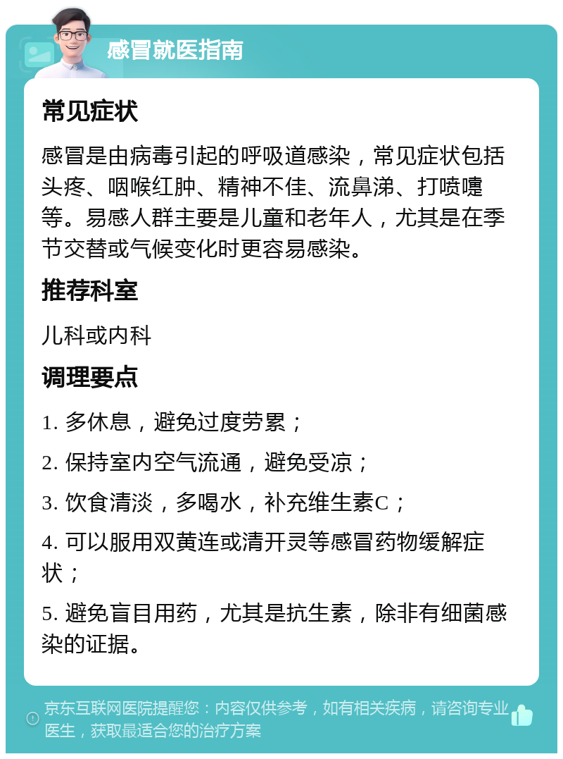 感冒就医指南 常见症状 感冒是由病毒引起的呼吸道感染，常见症状包括头疼、咽喉红肿、精神不佳、流鼻涕、打喷嚏等。易感人群主要是儿童和老年人，尤其是在季节交替或气候变化时更容易感染。 推荐科室 儿科或内科 调理要点 1. 多休息，避免过度劳累； 2. 保持室内空气流通，避免受凉； 3. 饮食清淡，多喝水，补充维生素C； 4. 可以服用双黄连或清开灵等感冒药物缓解症状； 5. 避免盲目用药，尤其是抗生素，除非有细菌感染的证据。