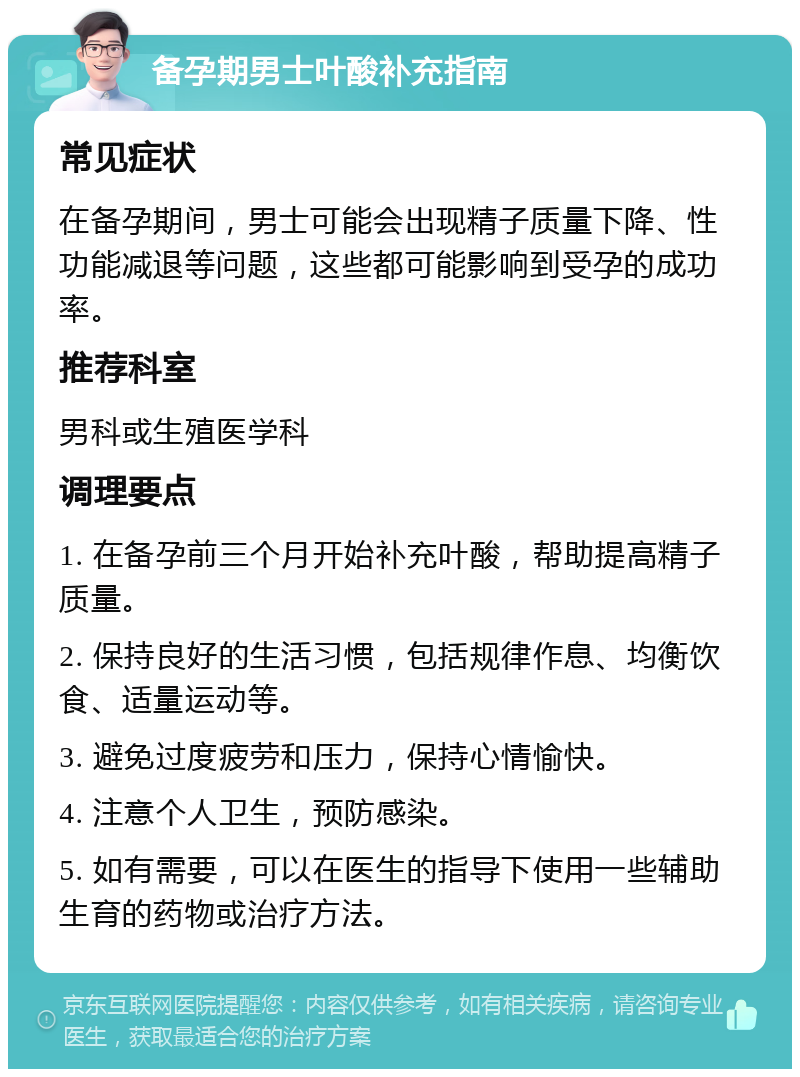 备孕期男士叶酸补充指南 常见症状 在备孕期间，男士可能会出现精子质量下降、性功能减退等问题，这些都可能影响到受孕的成功率。 推荐科室 男科或生殖医学科 调理要点 1. 在备孕前三个月开始补充叶酸，帮助提高精子质量。 2. 保持良好的生活习惯，包括规律作息、均衡饮食、适量运动等。 3. 避免过度疲劳和压力，保持心情愉快。 4. 注意个人卫生，预防感染。 5. 如有需要，可以在医生的指导下使用一些辅助生育的药物或治疗方法。