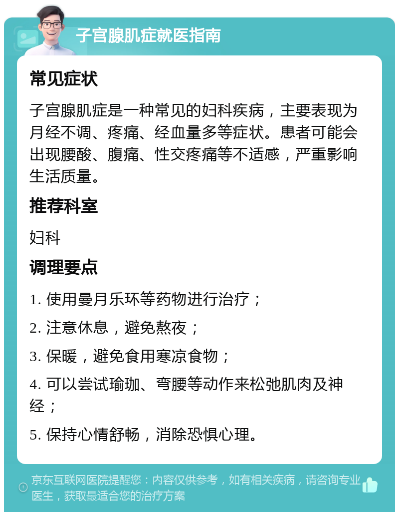 子宫腺肌症就医指南 常见症状 子宫腺肌症是一种常见的妇科疾病，主要表现为月经不调、疼痛、经血量多等症状。患者可能会出现腰酸、腹痛、性交疼痛等不适感，严重影响生活质量。 推荐科室 妇科 调理要点 1. 使用曼月乐环等药物进行治疗； 2. 注意休息，避免熬夜； 3. 保暖，避免食用寒凉食物； 4. 可以尝试瑜珈、弯腰等动作来松弛肌肉及神经； 5. 保持心情舒畅，消除恐惧心理。