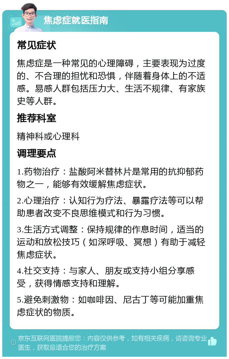 焦虑症就医指南 常见症状 焦虑症是一种常见的心理障碍，主要表现为过度的、不合理的担忧和恐惧，伴随着身体上的不适感。易感人群包括压力大、生活不规律、有家族史等人群。 推荐科室 精神科或心理科 调理要点 1.药物治疗：盐酸阿米替林片是常用的抗抑郁药物之一，能够有效缓解焦虑症状。 2.心理治疗：认知行为疗法、暴露疗法等可以帮助患者改变不良思维模式和行为习惯。 3.生活方式调整：保持规律的作息时间，适当的运动和放松技巧（如深呼吸、冥想）有助于减轻焦虑症状。 4.社交支持：与家人、朋友或支持小组分享感受，获得情感支持和理解。 5.避免刺激物：如咖啡因、尼古丁等可能加重焦虑症状的物质。