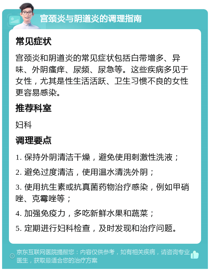 宫颈炎与阴道炎的调理指南 常见症状 宫颈炎和阴道炎的常见症状包括白带增多、异味、外阴瘙痒、尿频、尿急等。这些疾病多见于女性，尤其是性生活活跃、卫生习惯不良的女性更容易感染。 推荐科室 妇科 调理要点 1. 保持外阴清洁干燥，避免使用刺激性洗液； 2. 避免过度清洁，使用温水清洗外阴； 3. 使用抗生素或抗真菌药物治疗感染，例如甲硝唑、克霉唑等； 4. 加强免疫力，多吃新鲜水果和蔬菜； 5. 定期进行妇科检查，及时发现和治疗问题。