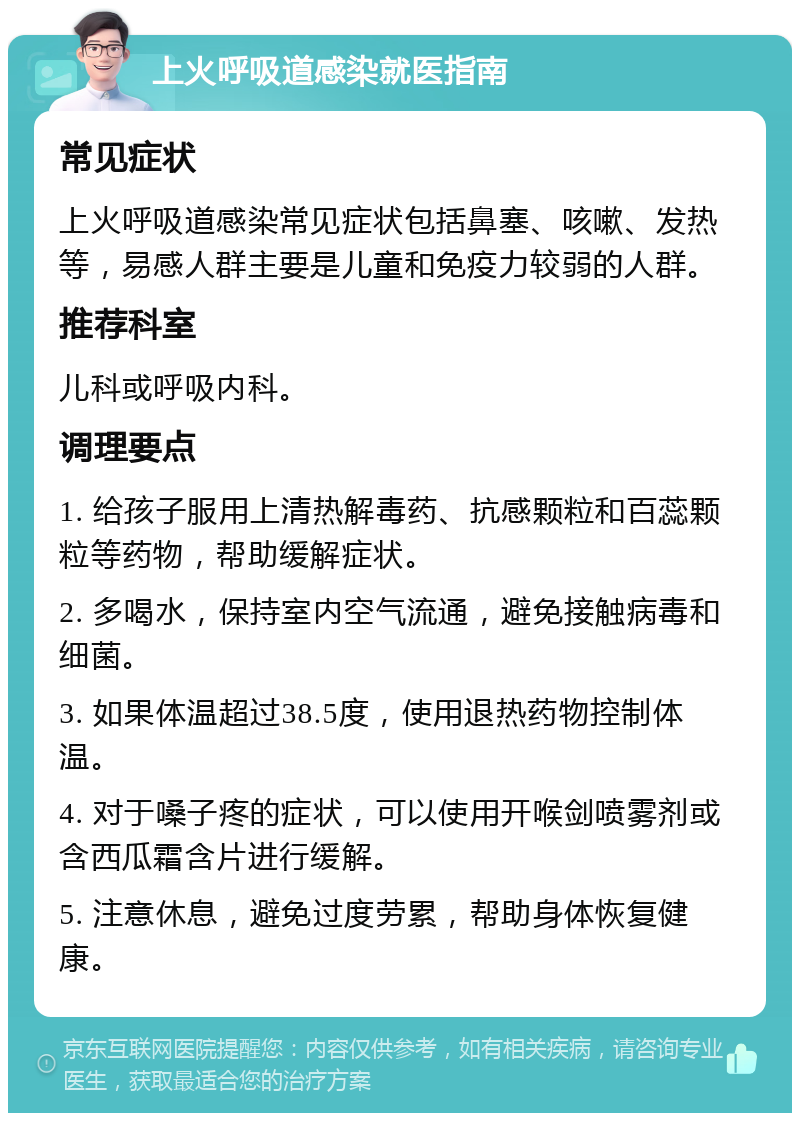 上火呼吸道感染就医指南 常见症状 上火呼吸道感染常见症状包括鼻塞、咳嗽、发热等，易感人群主要是儿童和免疫力较弱的人群。 推荐科室 儿科或呼吸内科。 调理要点 1. 给孩子服用上清热解毒药、抗感颗粒和百蕊颗粒等药物，帮助缓解症状。 2. 多喝水，保持室内空气流通，避免接触病毒和细菌。 3. 如果体温超过38.5度，使用退热药物控制体温。 4. 对于嗓子疼的症状，可以使用开喉剑喷雾剂或含西瓜霜含片进行缓解。 5. 注意休息，避免过度劳累，帮助身体恢复健康。