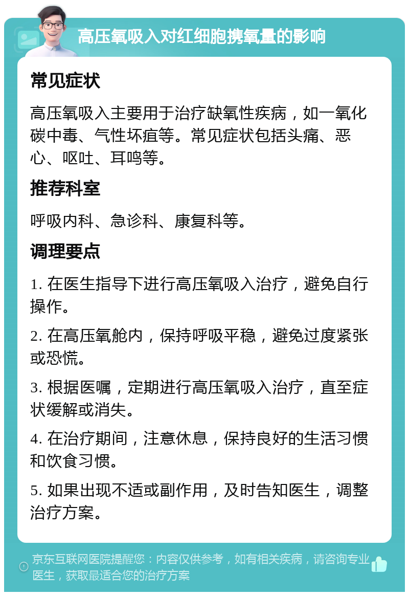 高压氧吸入对红细胞携氧量的影响 常见症状 高压氧吸入主要用于治疗缺氧性疾病，如一氧化碳中毒、气性坏疽等。常见症状包括头痛、恶心、呕吐、耳鸣等。 推荐科室 呼吸内科、急诊科、康复科等。 调理要点 1. 在医生指导下进行高压氧吸入治疗，避免自行操作。 2. 在高压氧舱内，保持呼吸平稳，避免过度紧张或恐慌。 3. 根据医嘱，定期进行高压氧吸入治疗，直至症状缓解或消失。 4. 在治疗期间，注意休息，保持良好的生活习惯和饮食习惯。 5. 如果出现不适或副作用，及时告知医生，调整治疗方案。