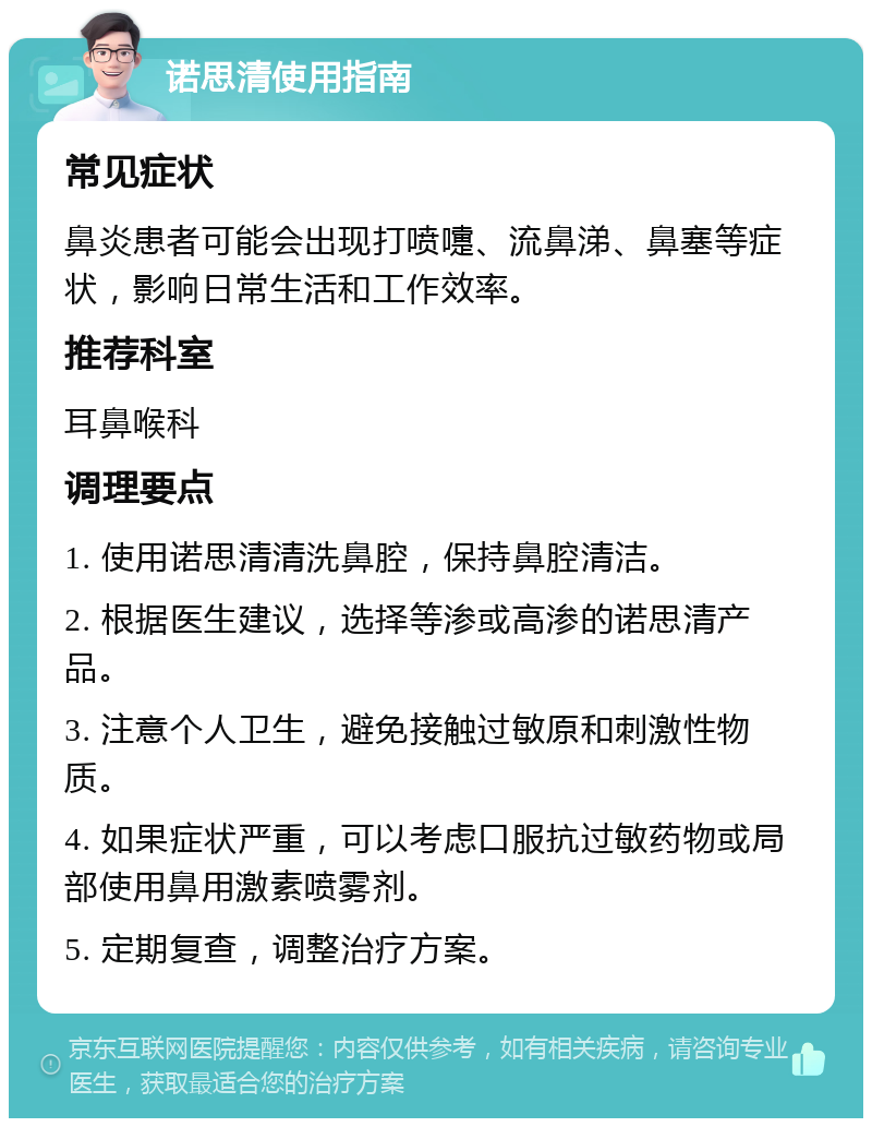 诺思清使用指南 常见症状 鼻炎患者可能会出现打喷嚏、流鼻涕、鼻塞等症状，影响日常生活和工作效率。 推荐科室 耳鼻喉科 调理要点 1. 使用诺思清清洗鼻腔，保持鼻腔清洁。 2. 根据医生建议，选择等渗或高渗的诺思清产品。 3. 注意个人卫生，避免接触过敏原和刺激性物质。 4. 如果症状严重，可以考虑口服抗过敏药物或局部使用鼻用激素喷雾剂。 5. 定期复查，调整治疗方案。