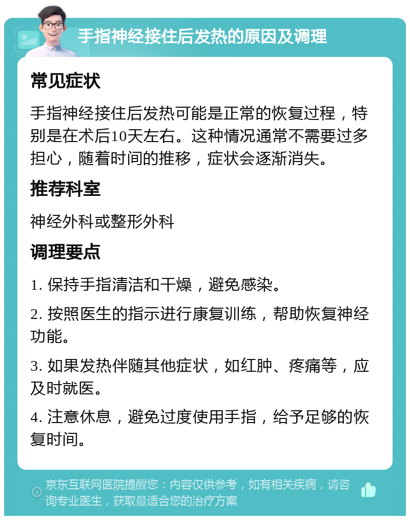 手指神经接住后发热的原因及调理 常见症状 手指神经接住后发热可能是正常的恢复过程，特别是在术后10天左右。这种情况通常不需要过多担心，随着时间的推移，症状会逐渐消失。 推荐科室 神经外科或整形外科 调理要点 1. 保持手指清洁和干燥，避免感染。 2. 按照医生的指示进行康复训练，帮助恢复神经功能。 3. 如果发热伴随其他症状，如红肿、疼痛等，应及时就医。 4. 注意休息，避免过度使用手指，给予足够的恢复时间。