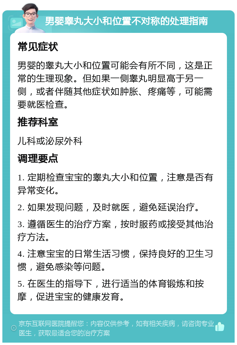 男婴睾丸大小和位置不对称的处理指南 常见症状 男婴的睾丸大小和位置可能会有所不同，这是正常的生理现象。但如果一侧睾丸明显高于另一侧，或者伴随其他症状如肿胀、疼痛等，可能需要就医检查。 推荐科室 儿科或泌尿外科 调理要点 1. 定期检查宝宝的睾丸大小和位置，注意是否有异常变化。 2. 如果发现问题，及时就医，避免延误治疗。 3. 遵循医生的治疗方案，按时服药或接受其他治疗方法。 4. 注意宝宝的日常生活习惯，保持良好的卫生习惯，避免感染等问题。 5. 在医生的指导下，进行适当的体育锻炼和按摩，促进宝宝的健康发育。