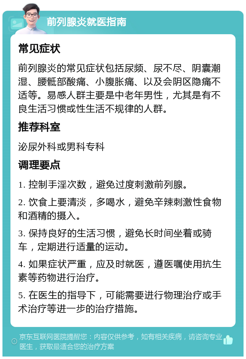 前列腺炎就医指南 常见症状 前列腺炎的常见症状包括尿频、尿不尽、阴囊潮湿、腰骶部酸痛、小腹胀痛、以及会阴区隐痛不适等。易感人群主要是中老年男性，尤其是有不良生活习惯或性生活不规律的人群。 推荐科室 泌尿外科或男科专科 调理要点 1. 控制手淫次数，避免过度刺激前列腺。 2. 饮食上要清淡，多喝水，避免辛辣刺激性食物和酒精的摄入。 3. 保持良好的生活习惯，避免长时间坐着或骑车，定期进行适量的运动。 4. 如果症状严重，应及时就医，遵医嘱使用抗生素等药物进行治疗。 5. 在医生的指导下，可能需要进行物理治疗或手术治疗等进一步的治疗措施。