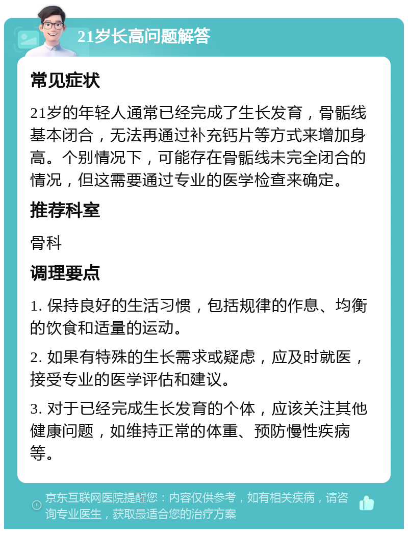 21岁长高问题解答 常见症状 21岁的年轻人通常已经完成了生长发育，骨骺线基本闭合，无法再通过补充钙片等方式来增加身高。个别情况下，可能存在骨骺线未完全闭合的情况，但这需要通过专业的医学检查来确定。 推荐科室 骨科 调理要点 1. 保持良好的生活习惯，包括规律的作息、均衡的饮食和适量的运动。 2. 如果有特殊的生长需求或疑虑，应及时就医，接受专业的医学评估和建议。 3. 对于已经完成生长发育的个体，应该关注其他健康问题，如维持正常的体重、预防慢性疾病等。