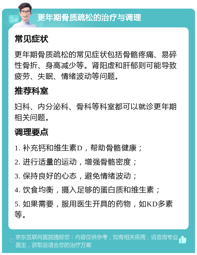 更年期骨质疏松的治疗与调理 常见症状 更年期骨质疏松的常见症状包括骨骼疼痛、易碎性骨折、身高减少等。肾阳虚和肝郁则可能导致疲劳、失眠、情绪波动等问题。 推荐科室 妇科、内分泌科、骨科等科室都可以就诊更年期相关问题。 调理要点 1. 补充钙和维生素D，帮助骨骼健康； 2. 进行适量的运动，增强骨骼密度； 3. 保持良好的心态，避免情绪波动； 4. 饮食均衡，摄入足够的蛋白质和维生素； 5. 如果需要，服用医生开具的药物，如KD多素等。