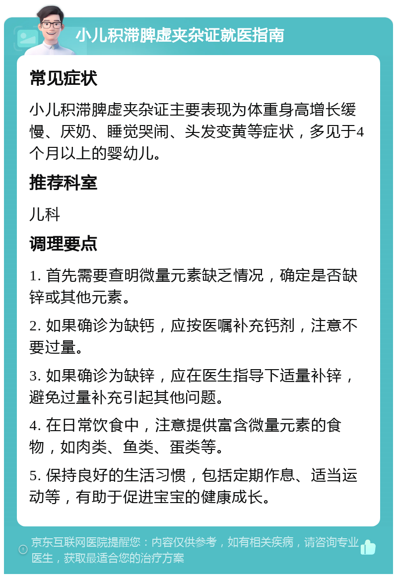 小儿积滞脾虚夹杂证就医指南 常见症状 小儿积滞脾虚夹杂证主要表现为体重身高增长缓慢、厌奶、睡觉哭闹、头发变黄等症状，多见于4个月以上的婴幼儿。 推荐科室 儿科 调理要点 1. 首先需要查明微量元素缺乏情况，确定是否缺锌或其他元素。 2. 如果确诊为缺钙，应按医嘱补充钙剂，注意不要过量。 3. 如果确诊为缺锌，应在医生指导下适量补锌，避免过量补充引起其他问题。 4. 在日常饮食中，注意提供富含微量元素的食物，如肉类、鱼类、蛋类等。 5. 保持良好的生活习惯，包括定期作息、适当运动等，有助于促进宝宝的健康成长。