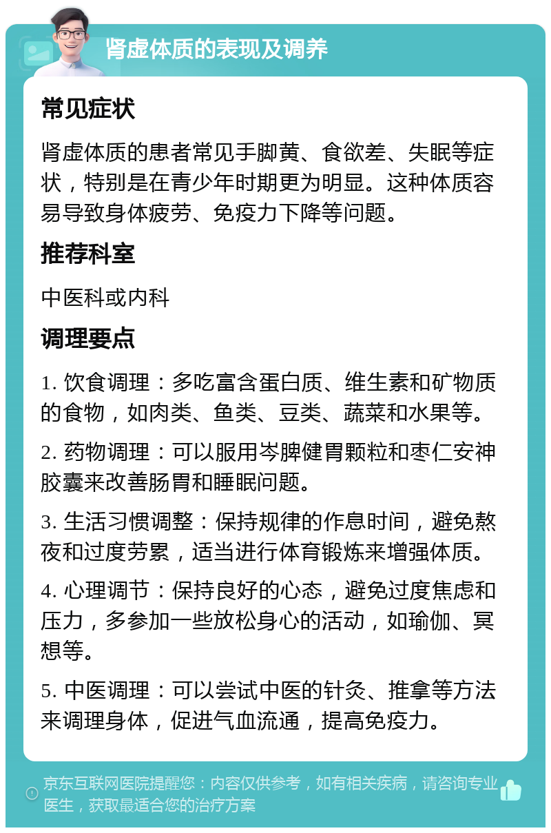 肾虚体质的表现及调养 常见症状 肾虚体质的患者常见手脚黄、食欲差、失眠等症状，特别是在青少年时期更为明显。这种体质容易导致身体疲劳、免疫力下降等问题。 推荐科室 中医科或内科 调理要点 1. 饮食调理：多吃富含蛋白质、维生素和矿物质的食物，如肉类、鱼类、豆类、蔬菜和水果等。 2. 药物调理：可以服用岑脾健胃颗粒和枣仁安神胶囊来改善肠胃和睡眠问题。 3. 生活习惯调整：保持规律的作息时间，避免熬夜和过度劳累，适当进行体育锻炼来增强体质。 4. 心理调节：保持良好的心态，避免过度焦虑和压力，多参加一些放松身心的活动，如瑜伽、冥想等。 5. 中医调理：可以尝试中医的针灸、推拿等方法来调理身体，促进气血流通，提高免疫力。