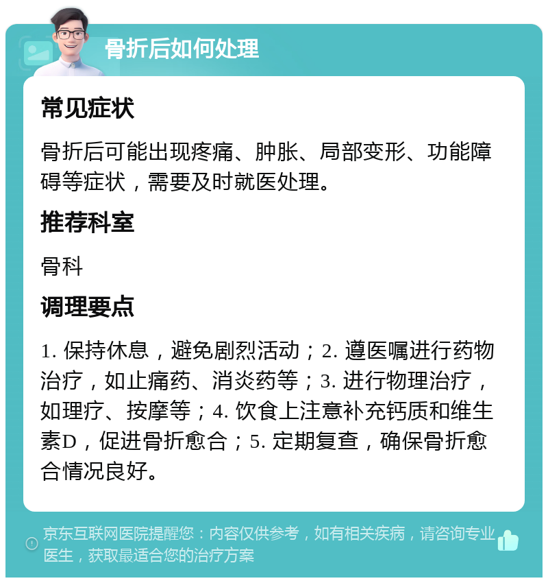 骨折后如何处理 常见症状 骨折后可能出现疼痛、肿胀、局部变形、功能障碍等症状，需要及时就医处理。 推荐科室 骨科 调理要点 1. 保持休息，避免剧烈活动；2. 遵医嘱进行药物治疗，如止痛药、消炎药等；3. 进行物理治疗，如理疗、按摩等；4. 饮食上注意补充钙质和维生素D，促进骨折愈合；5. 定期复查，确保骨折愈合情况良好。