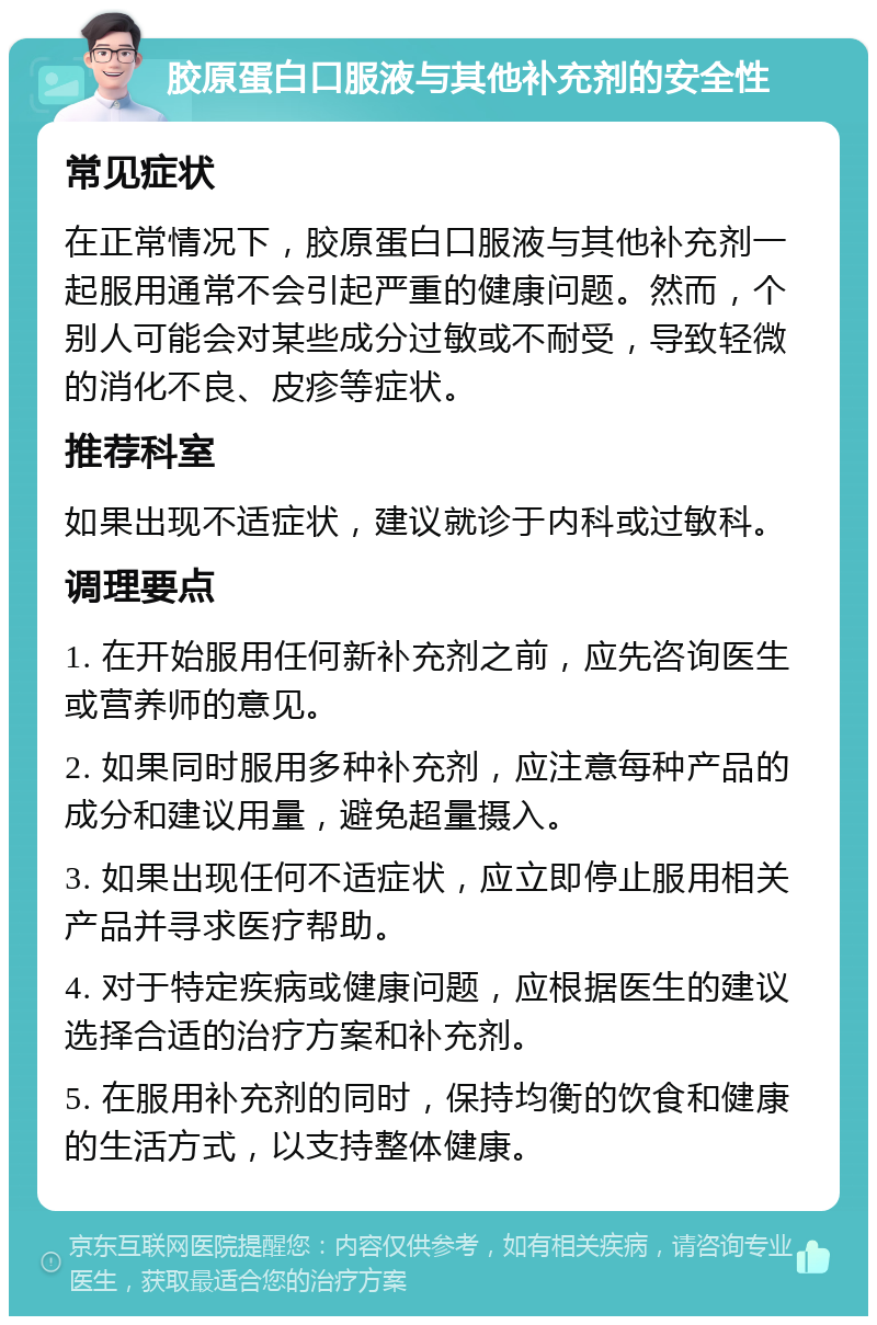 胶原蛋白口服液与其他补充剂的安全性 常见症状 在正常情况下，胶原蛋白口服液与其他补充剂一起服用通常不会引起严重的健康问题。然而，个别人可能会对某些成分过敏或不耐受，导致轻微的消化不良、皮疹等症状。 推荐科室 如果出现不适症状，建议就诊于内科或过敏科。 调理要点 1. 在开始服用任何新补充剂之前，应先咨询医生或营养师的意见。 2. 如果同时服用多种补充剂，应注意每种产品的成分和建议用量，避免超量摄入。 3. 如果出现任何不适症状，应立即停止服用相关产品并寻求医疗帮助。 4. 对于特定疾病或健康问题，应根据医生的建议选择合适的治疗方案和补充剂。 5. 在服用补充剂的同时，保持均衡的饮食和健康的生活方式，以支持整体健康。