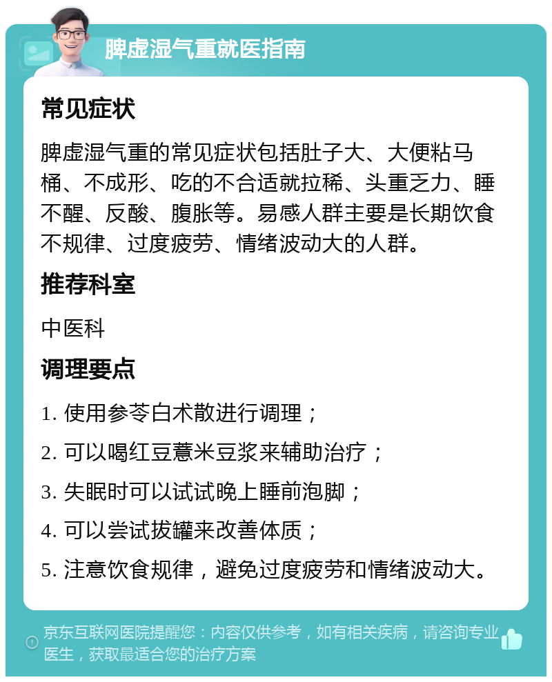 脾虚湿气重就医指南 常见症状 脾虚湿气重的常见症状包括肚子大、大便粘马桶、不成形、吃的不合适就拉稀、头重乏力、睡不醒、反酸、腹胀等。易感人群主要是长期饮食不规律、过度疲劳、情绪波动大的人群。 推荐科室 中医科 调理要点 1. 使用参苓白术散进行调理； 2. 可以喝红豆薏米豆浆来辅助治疗； 3. 失眠时可以试试晚上睡前泡脚； 4. 可以尝试拔罐来改善体质； 5. 注意饮食规律，避免过度疲劳和情绪波动大。