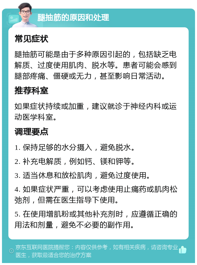 腿抽筋的原因和处理 常见症状 腿抽筋可能是由于多种原因引起的，包括缺乏电解质、过度使用肌肉、脱水等。患者可能会感到腿部疼痛、僵硬或无力，甚至影响日常活动。 推荐科室 如果症状持续或加重，建议就诊于神经内科或运动医学科室。 调理要点 1. 保持足够的水分摄入，避免脱水。 2. 补充电解质，例如钙、镁和钾等。 3. 适当休息和放松肌肉，避免过度使用。 4. 如果症状严重，可以考虑使用止痛药或肌肉松弛剂，但需在医生指导下使用。 5. 在使用增肌粉或其他补充剂时，应遵循正确的用法和剂量，避免不必要的副作用。