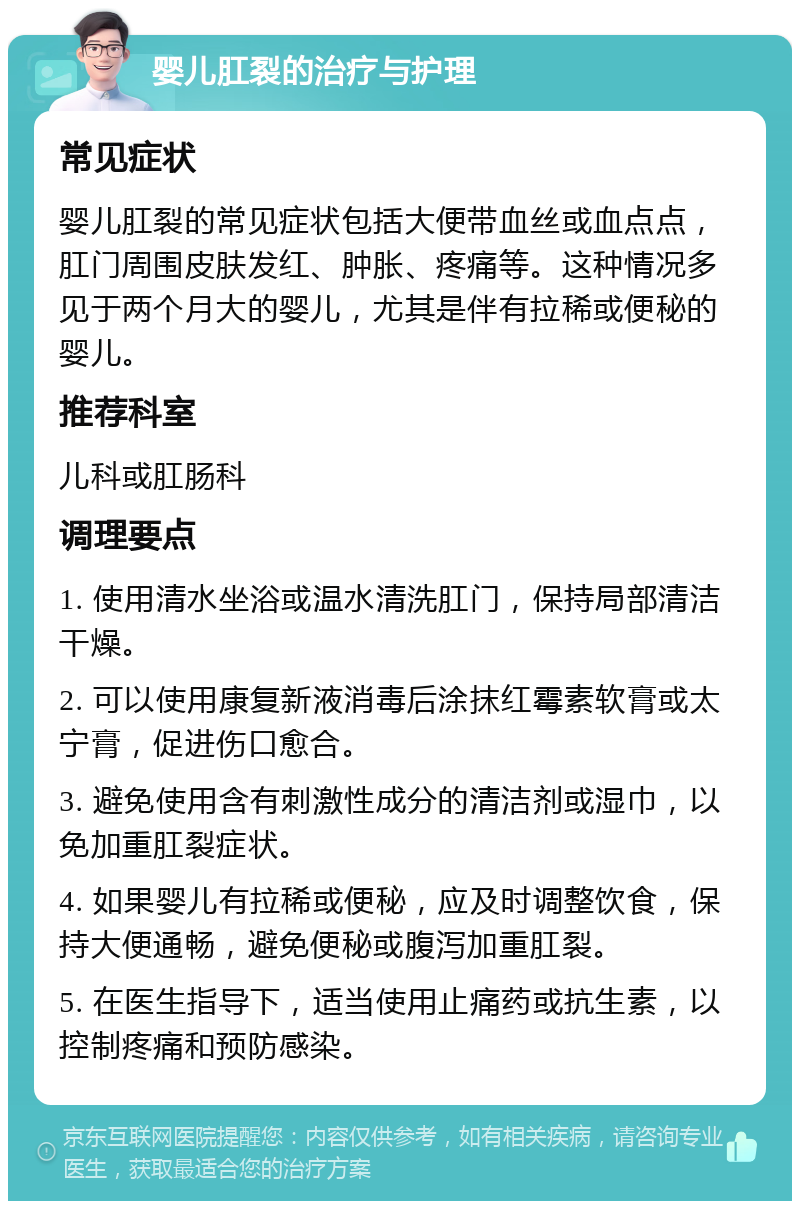 婴儿肛裂的治疗与护理 常见症状 婴儿肛裂的常见症状包括大便带血丝或血点点，肛门周围皮肤发红、肿胀、疼痛等。这种情况多见于两个月大的婴儿，尤其是伴有拉稀或便秘的婴儿。 推荐科室 儿科或肛肠科 调理要点 1. 使用清水坐浴或温水清洗肛门，保持局部清洁干燥。 2. 可以使用康复新液消毒后涂抹红霉素软膏或太宁膏，促进伤口愈合。 3. 避免使用含有刺激性成分的清洁剂或湿巾，以免加重肛裂症状。 4. 如果婴儿有拉稀或便秘，应及时调整饮食，保持大便通畅，避免便秘或腹泻加重肛裂。 5. 在医生指导下，适当使用止痛药或抗生素，以控制疼痛和预防感染。