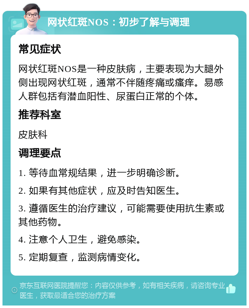 网状红斑NOS：初步了解与调理 常见症状 网状红斑NOS是一种皮肤病，主要表现为大腿外侧出现网状红斑，通常不伴随疼痛或瘙痒。易感人群包括有潜血阳性、尿蛋白正常的个体。 推荐科室 皮肤科 调理要点 1. 等待血常规结果，进一步明确诊断。 2. 如果有其他症状，应及时告知医生。 3. 遵循医生的治疗建议，可能需要使用抗生素或其他药物。 4. 注意个人卫生，避免感染。 5. 定期复查，监测病情变化。