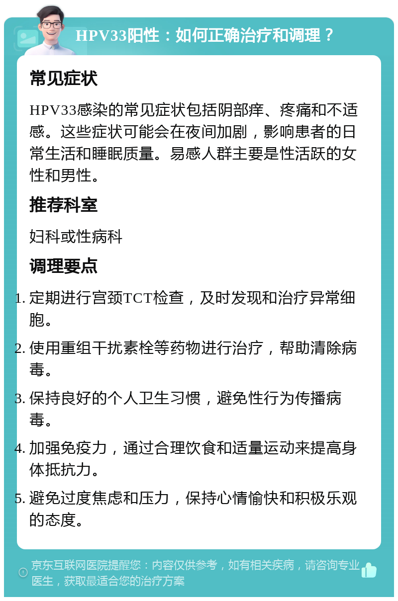 HPV33阳性：如何正确治疗和调理？ 常见症状 HPV33感染的常见症状包括阴部痒、疼痛和不适感。这些症状可能会在夜间加剧，影响患者的日常生活和睡眠质量。易感人群主要是性活跃的女性和男性。 推荐科室 妇科或性病科 调理要点 定期进行宫颈TCT检查，及时发现和治疗异常细胞。 使用重组干扰素栓等药物进行治疗，帮助清除病毒。 保持良好的个人卫生习惯，避免性行为传播病毒。 加强免疫力，通过合理饮食和适量运动来提高身体抵抗力。 避免过度焦虑和压力，保持心情愉快和积极乐观的态度。