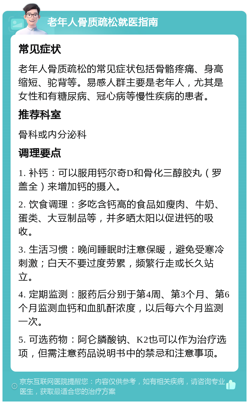 老年人骨质疏松就医指南 常见症状 老年人骨质疏松的常见症状包括骨骼疼痛、身高缩短、驼背等。易感人群主要是老年人，尤其是女性和有糖尿病、冠心病等慢性疾病的患者。 推荐科室 骨科或内分泌科 调理要点 1. 补钙：可以服用钙尔奇D和骨化三醇胶丸（罗盖全）来增加钙的摄入。 2. 饮食调理：多吃含钙高的食品如瘦肉、牛奶、蛋类、大豆制品等，并多晒太阳以促进钙的吸收。 3. 生活习惯：晚间睡眠时注意保暖，避免受寒冷刺激；白天不要过度劳累，频繁行走或长久站立。 4. 定期监测：服药后分别于第4周、第3个月、第6个月监测血钙和血肌酐浓度，以后每六个月监测一次。 5. 可选药物：阿仑膦酸钠、K2也可以作为治疗选项，但需注意药品说明书中的禁忌和注意事项。