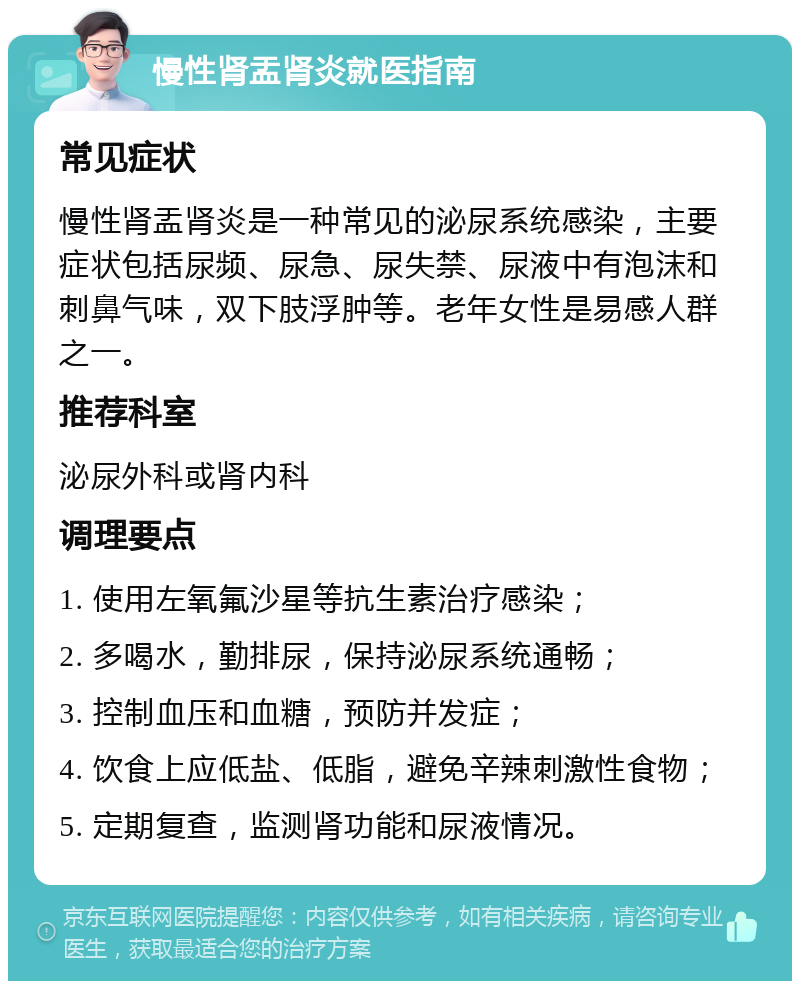 慢性肾盂肾炎就医指南 常见症状 慢性肾盂肾炎是一种常见的泌尿系统感染，主要症状包括尿频、尿急、尿失禁、尿液中有泡沫和刺鼻气味，双下肢浮肿等。老年女性是易感人群之一。 推荐科室 泌尿外科或肾内科 调理要点 1. 使用左氧氟沙星等抗生素治疗感染； 2. 多喝水，勤排尿，保持泌尿系统通畅； 3. 控制血压和血糖，预防并发症； 4. 饮食上应低盐、低脂，避免辛辣刺激性食物； 5. 定期复查，监测肾功能和尿液情况。