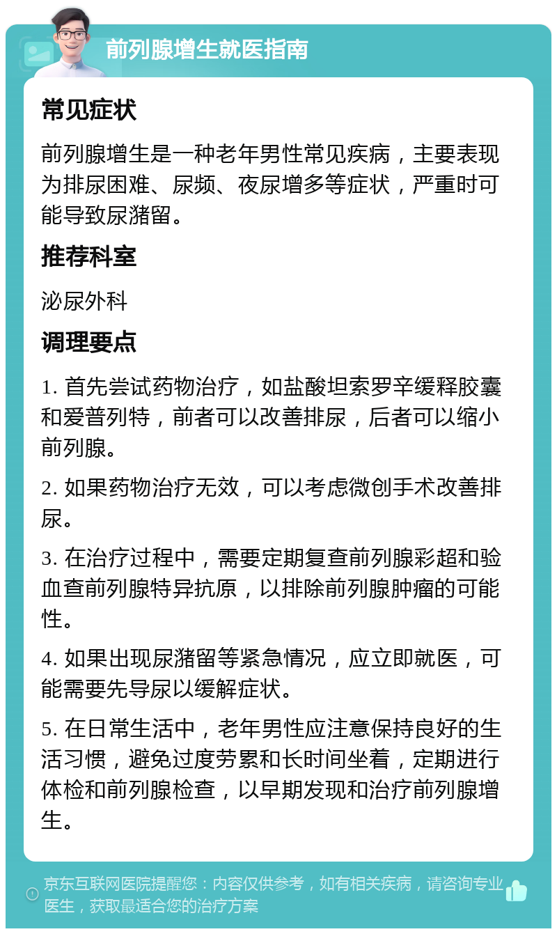 前列腺增生就医指南 常见症状 前列腺增生是一种老年男性常见疾病，主要表现为排尿困难、尿频、夜尿增多等症状，严重时可能导致尿潴留。 推荐科室 泌尿外科 调理要点 1. 首先尝试药物治疗，如盐酸坦索罗辛缓释胶囊和爱普列特，前者可以改善排尿，后者可以缩小前列腺。 2. 如果药物治疗无效，可以考虑微创手术改善排尿。 3. 在治疗过程中，需要定期复查前列腺彩超和验血查前列腺特异抗原，以排除前列腺肿瘤的可能性。 4. 如果出现尿潴留等紧急情况，应立即就医，可能需要先导尿以缓解症状。 5. 在日常生活中，老年男性应注意保持良好的生活习惯，避免过度劳累和长时间坐着，定期进行体检和前列腺检查，以早期发现和治疗前列腺增生。