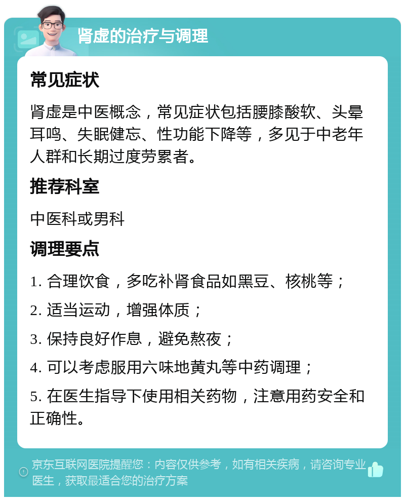 肾虚的治疗与调理 常见症状 肾虚是中医概念，常见症状包括腰膝酸软、头晕耳鸣、失眠健忘、性功能下降等，多见于中老年人群和长期过度劳累者。 推荐科室 中医科或男科 调理要点 1. 合理饮食，多吃补肾食品如黑豆、核桃等； 2. 适当运动，增强体质； 3. 保持良好作息，避免熬夜； 4. 可以考虑服用六味地黄丸等中药调理； 5. 在医生指导下使用相关药物，注意用药安全和正确性。