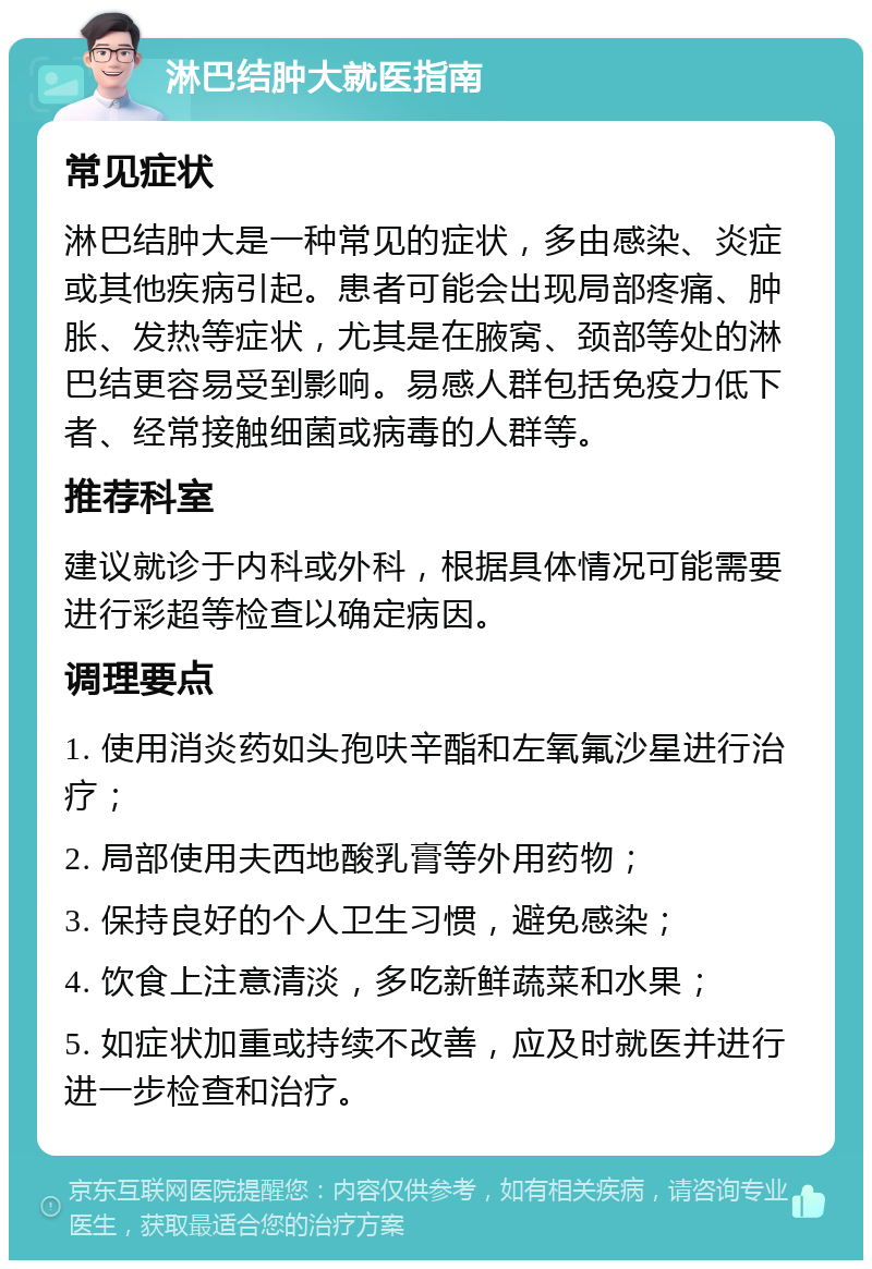 淋巴结肿大就医指南 常见症状 淋巴结肿大是一种常见的症状，多由感染、炎症或其他疾病引起。患者可能会出现局部疼痛、肿胀、发热等症状，尤其是在腋窝、颈部等处的淋巴结更容易受到影响。易感人群包括免疫力低下者、经常接触细菌或病毒的人群等。 推荐科室 建议就诊于内科或外科，根据具体情况可能需要进行彩超等检查以确定病因。 调理要点 1. 使用消炎药如头孢呋辛酯和左氧氟沙星进行治疗； 2. 局部使用夫西地酸乳膏等外用药物； 3. 保持良好的个人卫生习惯，避免感染； 4. 饮食上注意清淡，多吃新鲜蔬菜和水果； 5. 如症状加重或持续不改善，应及时就医并进行进一步检查和治疗。