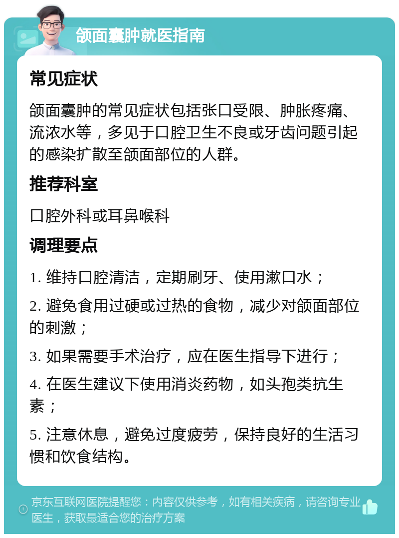 颌面囊肿就医指南 常见症状 颌面囊肿的常见症状包括张口受限、肿胀疼痛、流浓水等，多见于口腔卫生不良或牙齿问题引起的感染扩散至颌面部位的人群。 推荐科室 口腔外科或耳鼻喉科 调理要点 1. 维持口腔清洁，定期刷牙、使用漱口水； 2. 避免食用过硬或过热的食物，减少对颌面部位的刺激； 3. 如果需要手术治疗，应在医生指导下进行； 4. 在医生建议下使用消炎药物，如头孢类抗生素； 5. 注意休息，避免过度疲劳，保持良好的生活习惯和饮食结构。