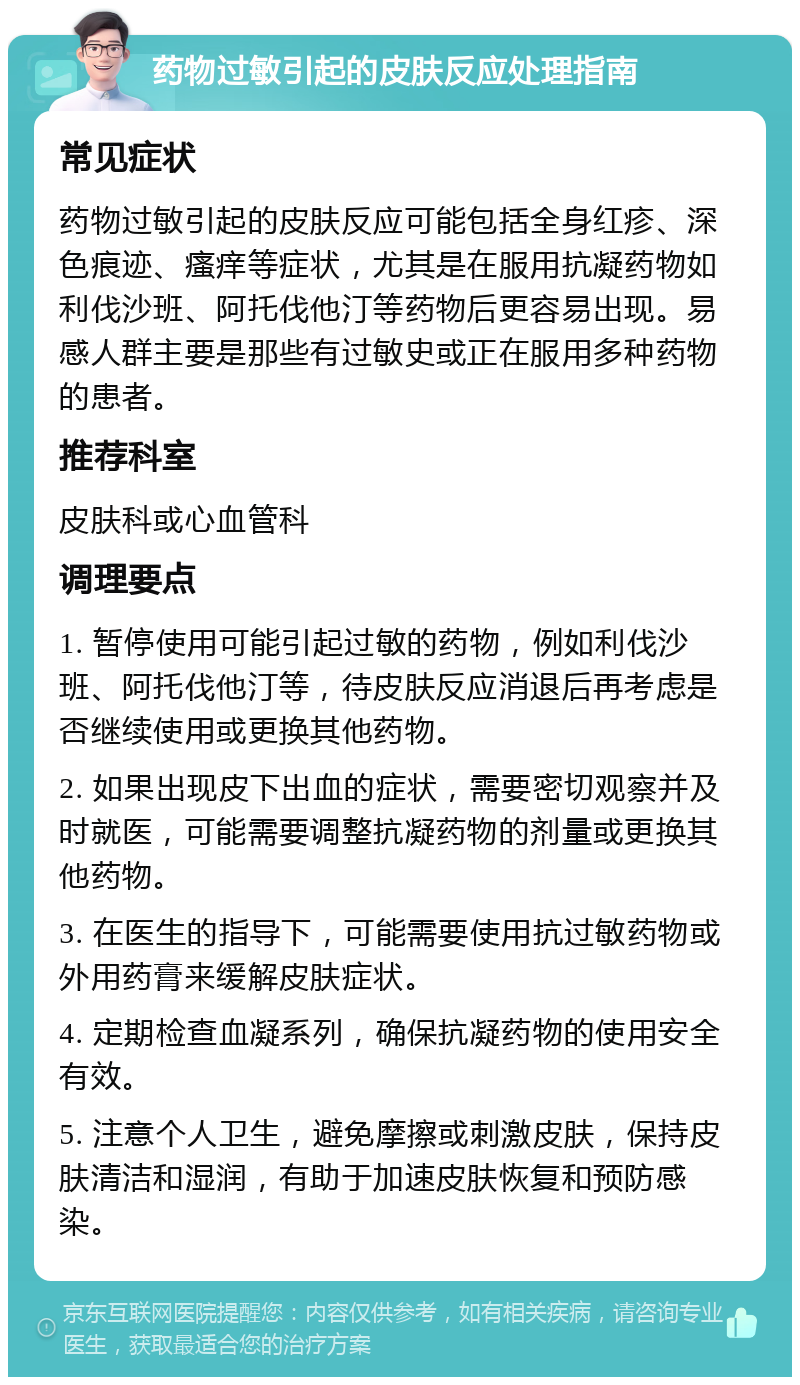 药物过敏引起的皮肤反应处理指南 常见症状 药物过敏引起的皮肤反应可能包括全身红疹、深色痕迹、瘙痒等症状，尤其是在服用抗凝药物如利伐沙班、阿托伐他汀等药物后更容易出现。易感人群主要是那些有过敏史或正在服用多种药物的患者。 推荐科室 皮肤科或心血管科 调理要点 1. 暂停使用可能引起过敏的药物，例如利伐沙班、阿托伐他汀等，待皮肤反应消退后再考虑是否继续使用或更换其他药物。 2. 如果出现皮下出血的症状，需要密切观察并及时就医，可能需要调整抗凝药物的剂量或更换其他药物。 3. 在医生的指导下，可能需要使用抗过敏药物或外用药膏来缓解皮肤症状。 4. 定期检查血凝系列，确保抗凝药物的使用安全有效。 5. 注意个人卫生，避免摩擦或刺激皮肤，保持皮肤清洁和湿润，有助于加速皮肤恢复和预防感染。