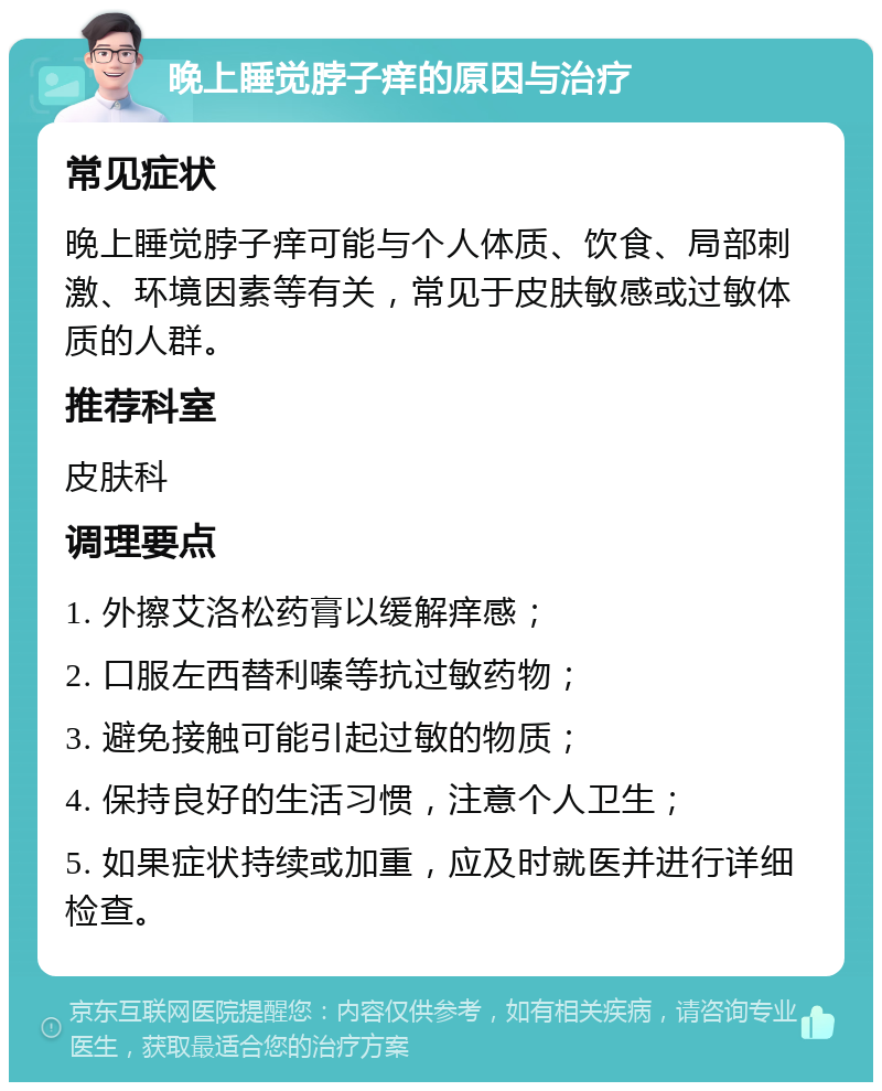 晚上睡觉脖子痒的原因与治疗 常见症状 晚上睡觉脖子痒可能与个人体质、饮食、局部刺激、环境因素等有关，常见于皮肤敏感或过敏体质的人群。 推荐科室 皮肤科 调理要点 1. 外擦艾洛松药膏以缓解痒感； 2. 口服左西替利嗪等抗过敏药物； 3. 避免接触可能引起过敏的物质； 4. 保持良好的生活习惯，注意个人卫生； 5. 如果症状持续或加重，应及时就医并进行详细检查。