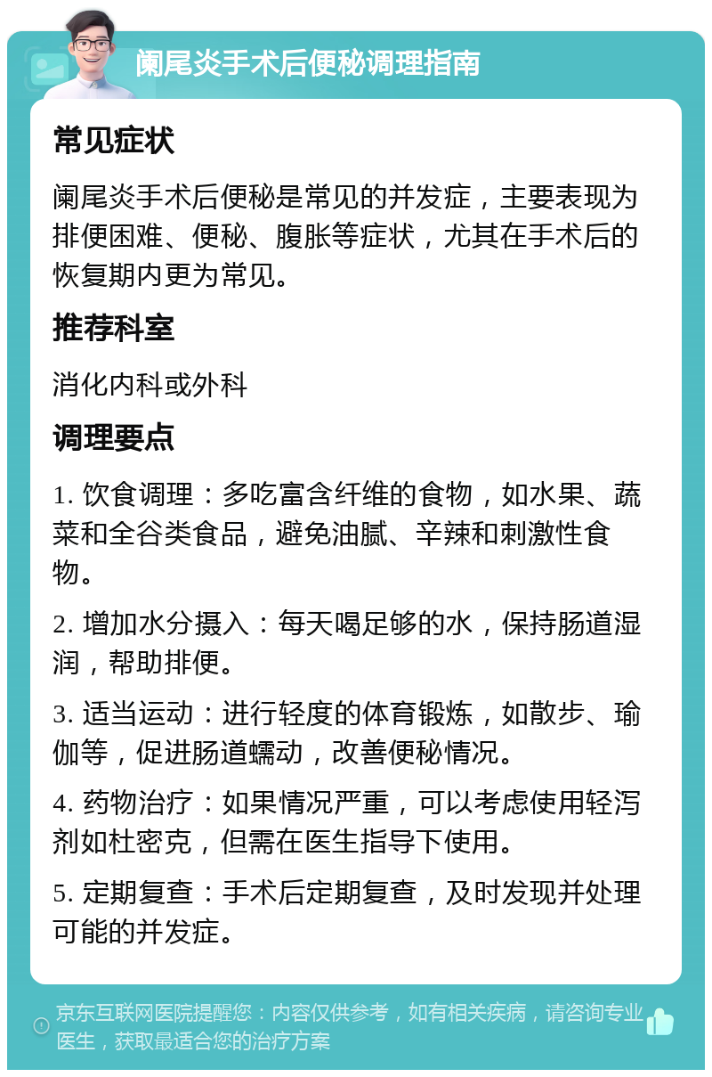 阑尾炎手术后便秘调理指南 常见症状 阑尾炎手术后便秘是常见的并发症，主要表现为排便困难、便秘、腹胀等症状，尤其在手术后的恢复期内更为常见。 推荐科室 消化内科或外科 调理要点 1. 饮食调理：多吃富含纤维的食物，如水果、蔬菜和全谷类食品，避免油腻、辛辣和刺激性食物。 2. 增加水分摄入：每天喝足够的水，保持肠道湿润，帮助排便。 3. 适当运动：进行轻度的体育锻炼，如散步、瑜伽等，促进肠道蠕动，改善便秘情况。 4. 药物治疗：如果情况严重，可以考虑使用轻泻剂如杜密克，但需在医生指导下使用。 5. 定期复查：手术后定期复查，及时发现并处理可能的并发症。