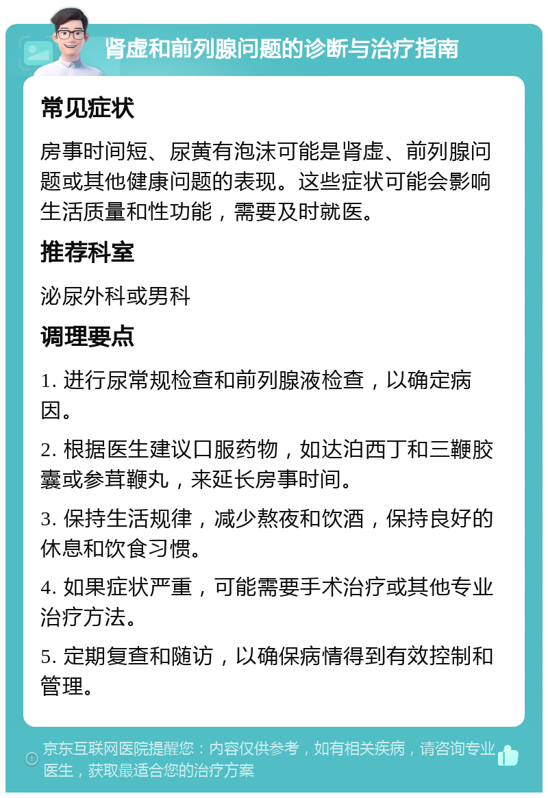 肾虚和前列腺问题的诊断与治疗指南 常见症状 房事时间短、尿黄有泡沫可能是肾虚、前列腺问题或其他健康问题的表现。这些症状可能会影响生活质量和性功能，需要及时就医。 推荐科室 泌尿外科或男科 调理要点 1. 进行尿常规检查和前列腺液检查，以确定病因。 2. 根据医生建议口服药物，如达泊西丁和三鞭胶囊或参茸鞭丸，来延长房事时间。 3. 保持生活规律，减少熬夜和饮酒，保持良好的休息和饮食习惯。 4. 如果症状严重，可能需要手术治疗或其他专业治疗方法。 5. 定期复查和随访，以确保病情得到有效控制和管理。