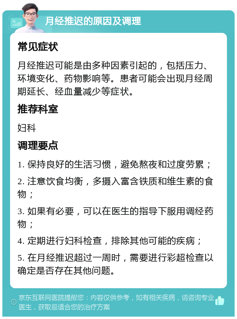 月经推迟的原因及调理 常见症状 月经推迟可能是由多种因素引起的，包括压力、环境变化、药物影响等。患者可能会出现月经周期延长、经血量减少等症状。 推荐科室 妇科 调理要点 1. 保持良好的生活习惯，避免熬夜和过度劳累； 2. 注意饮食均衡，多摄入富含铁质和维生素的食物； 3. 如果有必要，可以在医生的指导下服用调经药物； 4. 定期进行妇科检查，排除其他可能的疾病； 5. 在月经推迟超过一周时，需要进行彩超检查以确定是否存在其他问题。