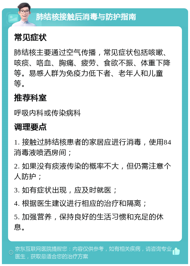 肺结核接触后消毒与防护指南 常见症状 肺结核主要通过空气传播，常见症状包括咳嗽、咳痰、咯血、胸痛、疲劳、食欲不振、体重下降等。易感人群为免疫力低下者、老年人和儿童等。 推荐科室 呼吸内科或传染病科 调理要点 1. 接触过肺结核患者的家居应进行消毒，使用84消毒液喷洒房间； 2. 如果没有痰液传染的概率不大，但仍需注意个人防护； 3. 如有症状出现，应及时就医； 4. 根据医生建议进行相应的治疗和隔离； 5. 加强营养，保持良好的生活习惯和充足的休息。