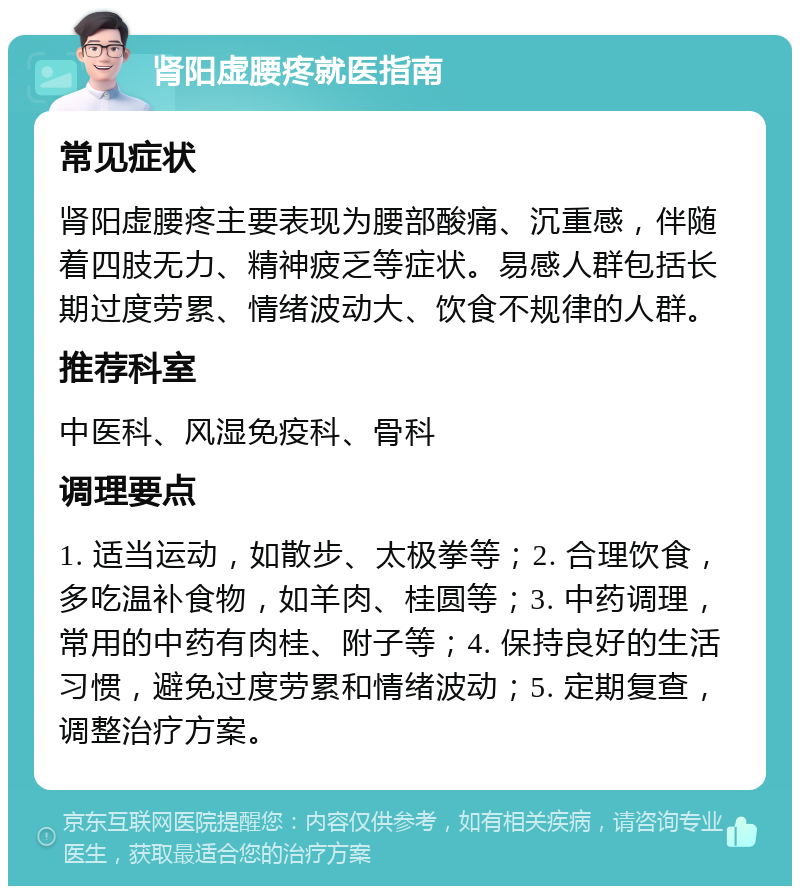 肾阳虚腰疼就医指南 常见症状 肾阳虚腰疼主要表现为腰部酸痛、沉重感，伴随着四肢无力、精神疲乏等症状。易感人群包括长期过度劳累、情绪波动大、饮食不规律的人群。 推荐科室 中医科、风湿免疫科、骨科 调理要点 1. 适当运动，如散步、太极拳等；2. 合理饮食，多吃温补食物，如羊肉、桂圆等；3. 中药调理，常用的中药有肉桂、附子等；4. 保持良好的生活习惯，避免过度劳累和情绪波动；5. 定期复查，调整治疗方案。